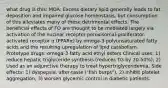 what drug is this: MOA: Excess dietary lipid generally leads to fat deposition and impaired glucose homeostasis, but consumption of this alleviates many of these detrimental effects. The beneficial effects of FO are thought to be mediated largely via activation of the nuclear receptor peroxisomal-proliferator-activated receptor α (PPARα) by omega-3 polyunsaturated fatty acids and the resulting upregulation of lipid catabolism. Prototype drugs: omega-3 fatty acid ethyl esters Clinical uses: 1) reduce hepatic triglyceride synthesis (reduces TG by 20-50%); 2) Used as an adjunctive therapy to treat hypertriglyceridemia, Side effects: 1) dyspepsia, after-taste ("fish burps"), 2) inhibit platelet aggregation, 3) worsen glycemic control in diabetic patients.