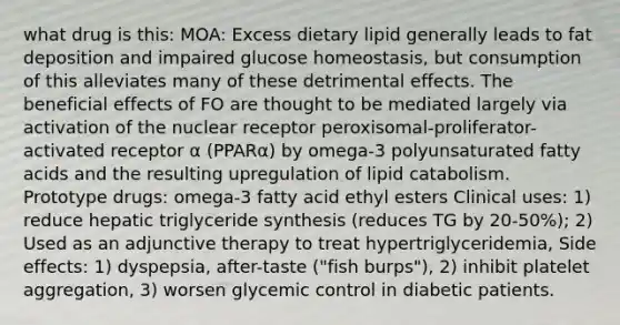 what drug is this: MOA: Excess dietary lipid generally leads to fat deposition and impaired glucose homeostasis, but consumption of this alleviates many of these detrimental effects. The beneficial effects of FO are thought to be mediated largely via activation of the nuclear receptor peroxisomal-proliferator-activated receptor α (PPARα) by omega-3 polyunsaturated fatty acids and the resulting upregulation of lipid catabolism. Prototype drugs: omega-3 fatty acid ethyl esters Clinical uses: 1) reduce hepatic triglyceride synthesis (reduces TG by 20-50%); 2) Used as an adjunctive therapy to treat hypertriglyceridemia, Side effects: 1) dyspepsia, after-taste ("fish burps"), 2) inhibit platelet aggregation, 3) worsen glycemic control in diabetic patients.