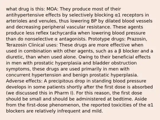 what drug is this: MOA: They produce most of their antihypertensive effects by selectively blocking α1 receptors in arterioles and venules, thus lowering BP by dilated blood vessels and decreasing peripheral vascular resistance. These agents produce less reflex tachycardia when lowering blood pressure than do nonselective α antagonists. Prototype drugs: Prazosin, Terazosin Clinical uses: These drugs are more effective when used in combination with other agents, such as a β blocker and a diuretic, than when used alone. Owing to their beneficial effects in men with prostatic hyperplasia and bladder obstruction symptoms, these drugs are used primarily in men with concurrent hypertension and benign prostatic hyperplasia. Adverse effects: A precipitous drop in standing blood pressure develops in some patients shortly after the first dose is absorbed (we discussed this in Pharm I). For this reason, the first dose should be small and should be administered at bedtime. Aside from the first-dose phenomenon, the reported toxicities of the α1 blockers are relatively infrequent and mild.