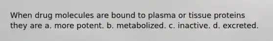 When drug molecules are bound to plasma or tissue proteins they are a. more potent. b. metabolized. c. inactive. d. excreted.