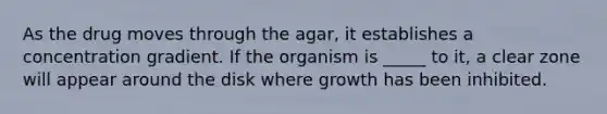 As the drug moves through the agar, it establishes a concentration gradient. If the organism is _____ to it, a clear zone will appear around the disk where growth has been inhibited.