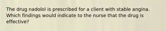 The drug nadolol is prescribed for a client with stable angina. Which findings would indicate to the nurse that the drug is effective?