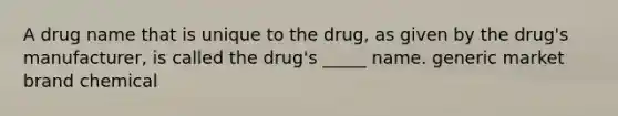 A drug name that is unique to the drug, as given by the drug's manufacturer, is called the drug's _____ name. generic market brand chemical