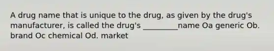 A drug name that is unique to the drug, as given by the drug's manufacturer, is called the drug's _________name Oa generic Ob. brand Oc chemical Od. market