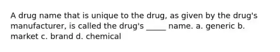 A drug name that is unique to the drug, as given by the drug's manufacturer, is called the drug's _____ name. a. generic b. market c. brand d. chemical