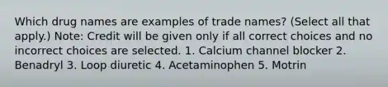 Which drug names are examples of trade names? (Select all that apply.) Note: Credit will be given only if all correct choices and no incorrect choices are selected. 1. Calcium channel blocker 2. Benadryl 3. Loop diuretic 4. Acetaminophen 5. Motrin