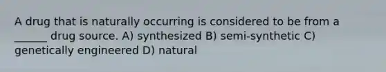 A drug that is naturally occurring is considered to be from a ______ drug source. A) synthesized B) semi-synthetic C) genetically engineered D) natural