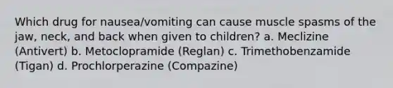 Which drug for nausea/vomiting can cause muscle spasms of the jaw, neck, and back when given to children? a. Meclizine (Antivert) b. Metoclopramide (Reglan) c. Trimethobenzamide (Tigan) d. Prochlorperazine (Compazine)