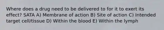 Where does a drug need to be delivered to for it to exert its effect? SATA A) Membrane of action B) Site of action C) Intended target cell/tissue D) Within the blood E) Within the lymph