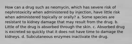 How can a drug such as neomycin, which has severe risk of nephrotoxicity when administered by injection, have little risk when administered topically or orally? a. Some species are resistant to kidney damage that may result from the drug. b. Little of the drug is absorbed through the skin. c. Absorbed drug is excreted so quickly that it does not have time to damage the kidneys. d. Subcutaneous enzymes inactivate the drug.