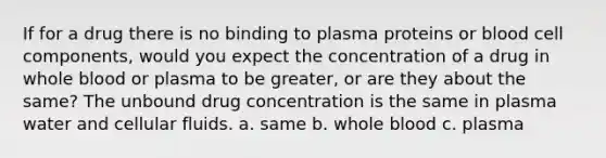 If for a drug there is no binding to plasma proteins or blood cell components, would you expect the concentration of a drug in whole blood or plasma to be greater, or are they about the same? The unbound drug concentration is the same in plasma water and cellular fluids. a. same b. whole blood c. plasma