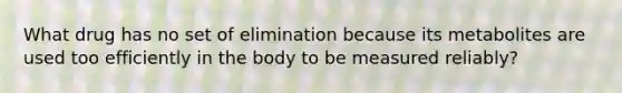 What drug has no set of elimination because its metabolites are used too efficiently in the body to be measured reliably?