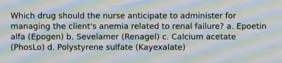 Which drug should the nurse anticipate to administer for managing the client's anemia related to renal failure? a. Epoetin alfa (Epogen) b. Sevelamer (Renagel) c. Calcium acetate (PhosLo) d. Polystyrene sulfate (Kayexalate)