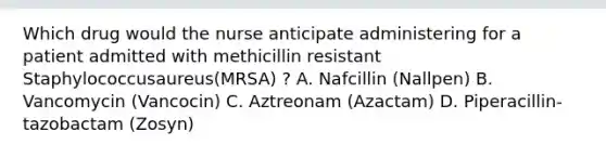 Which drug would the nurse anticipate administering for a patient admitted with methicillin resistant Staphylococcusaureus(MRSA) ? A. Nafcillin (Nallpen) B. Vancomycin (Vancocin) C. Aztreonam (Azactam) D. Piperacillin-tazobactam (Zosyn)