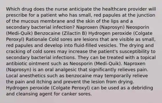 Which drug does the nurse anticipate the healthcare provider will prescribe for a patient who has small, red papules at the junction of the mucous membrane and the skin of the lips and a secondary bacterial infection? Naproxen (Naprosyn) Neosporin (Medi-Quik) Benzocaine (Zilactin B) Hydrogen peroxide (Colgate Peroxyl) Rationale Cold sores are lesions that are visible as small, red papules and develop into fluid-filled vesicles. The drying and cracking of cold sores may increase the patient's susceptibility to secondary bacterial infections. They can be treated with a topical antibiotic ointment such as Neosporin (Medi-Quik). Naproxen (Naprosyn) is an oral analgesic that significantly relieves pain. Local anesthetics such as benzocaine may temporarily relieve the pain and itching and prevent the lesion from drying. Hydrogen peroxide (Colgate Peroxyl) can be used as a debriding and cleansing agent for canker sores.