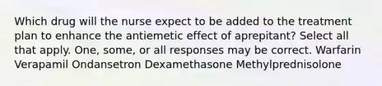 Which drug will the nurse expect to be added to the treatment plan to enhance the antiemetic effect of aprepitant? Select all that apply. One, some, or all responses may be correct. Warfarin Verapamil Ondansetron Dexamethasone Methylprednisolone