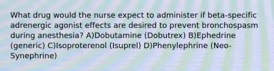 What drug would the nurse expect to administer if beta-specific adrenergic agonist effects are desired to prevent bronchospasm during anesthesia? A)Dobutamine (Dobutrex) B)Ephedrine (generic) C)Isoproterenol (Isuprel) D)Phenylephrine (Neo-Synephrine)