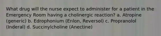 What drug will the nurse expect to administer for a patient in the Emergency Room having a cholinergic reaction? a. Atropine (generic) b. Edrophonium (Enlon, Reversol) c. Propranolol (Inderal) d. Succinylcholine (Anectine)