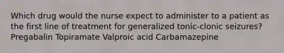 Which drug would the nurse expect to administer to a patient as the first line of treatment for generalized tonic-clonic seizures? Pregabalin Topiramate Valproic acid Carbamazepine