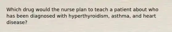 Which drug would the nurse plan to teach a patient about who has been diagnosed with hyperthyroidism, asthma, and heart disease?