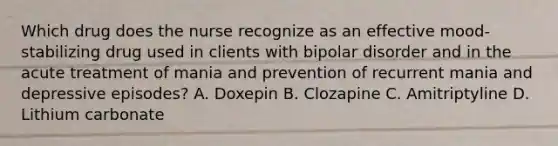 Which drug does the nurse recognize as an effective mood-stabilizing drug used in clients with bipolar disorder and in the acute treatment of mania and prevention of recurrent mania and depressive episodes? A. Doxepin B. Clozapine C. Amitriptyline D. Lithium carbonate