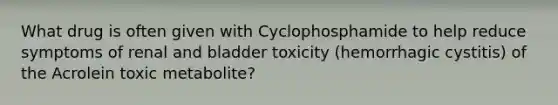 What drug is often given with Cyclophosphamide to help reduce symptoms of renal and bladder toxicity (hemorrhagic cystitis) of the Acrolein toxic metabolite?