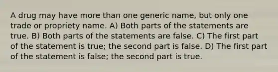 A drug may have more than one generic name, but only one trade or propriety name. A) Both parts of the statements are true. B) Both parts of the statements are false. C) The first part of the statement is true; the second part is false. D) The first part of the statement is false; the second part is true.