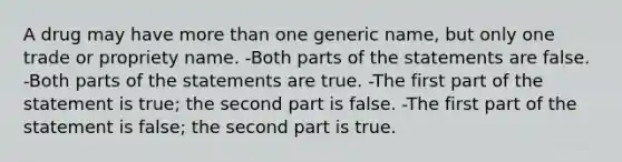 A drug may have more than one generic name, but only one trade or propriety name. -Both parts of the statements are false. -Both parts of the statements are true. -The first part of the statement is true; the second part is false. -The first part of the statement is false; the second part is true.