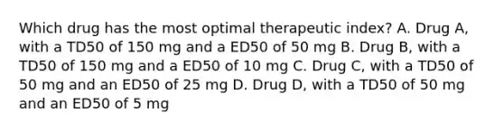 Which drug has the most optimal therapeutic index? A. Drug A, with a TD50 of 150 mg and a ED50 of 50 mg B. Drug B, with a TD50 of 150 mg and a ED50 of 10 mg C. Drug C, with a TD50 of 50 mg and an ED50 of 25 mg D. Drug D, with a TD50 of 50 mg and an ED50 of 5 mg