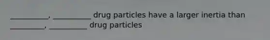 __________, __________ drug particles have a larger inertia than _________, __________ drug particles