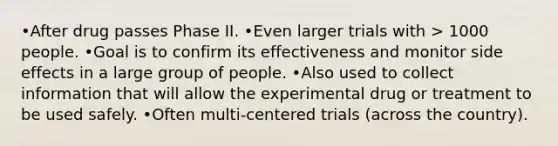 •After drug passes Phase II. •Even larger trials with > 1000 people. •Goal is to confirm its effectiveness and monitor side effects in a large group of people. •Also used to collect information that will allow the experimental drug or treatment to be used safely. •Often multi-centered trials (across the country).