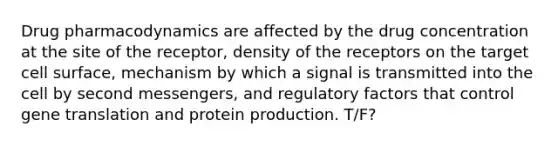 Drug pharmacodynamics are affected by the drug concentration at the site of the receptor, density of the receptors on the target cell surface, mechanism by which a signal is transmitted into the cell by second messengers, and regulatory factors that control gene translation and protein production. T/F?