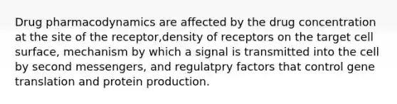 Drug pharmacodynamics are affected by the drug concentration at the site of the receptor,density of receptors on the target cell surface, mechanism by which a signal is transmitted into the cell by second messengers, and regulatpry factors that control gene translation and protein production.