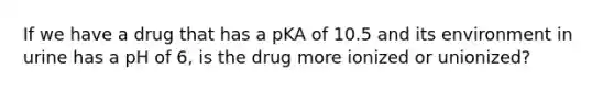 If we have a drug that has a pKA of 10.5 and its environment in urine has a pH of 6, is the drug more ionized or unionized?