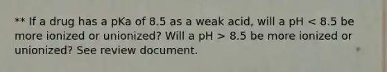 ** If a drug has a pKa of 8.5 as a weak acid, will a pH 8.5 be more ionized or unionized? See review document.