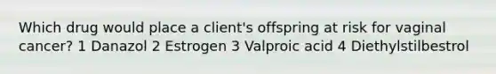 Which drug would place a client's offspring at risk for vaginal cancer? 1 Danazol 2 Estrogen 3 Valproic acid 4 Diethylstilbestrol