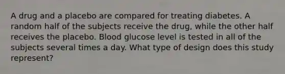 A drug and a placebo are compared for treating diabetes. A random half of the subjects receive the drug, while the other half receives the placebo. Blood glucose level is tested in all of the subjects several times a day. What type of design does this study represent?