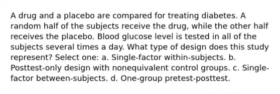 A drug and a placebo are compared for treating diabetes. A random half of the subjects receive the drug, while the other half receives the placebo. Blood glucose level is tested in all of the subjects several times a day. What type of design does this study represent? Select one: a. Single-factor within-subjects. b. Posttest-only design with nonequivalent control groups. c. Single-factor between-subjects. d. One-group pretest-posttest.