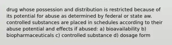 drug whose possession and distribution is restricted because of its potential for abuse as determined by federal or state aw. controlled substances are placed in schedules according to their abuse potential and effects if abused: a) bioavailability b) biopharmaceuticals c) controlled substance d) dosage form