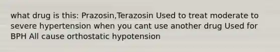 what drug is this: Prazosin,Terazosin Used to treat moderate to severe hypertension when you cant use another drug Used for BPH All cause orthostatic hypotension