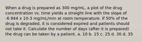 When a drug is prepared as 300 mg/mL, a plot of the drug concentration vs. time yields a straight line with the slope of -6.944 x 10-3 mg/mL/min at room temperature. If 50% of the drug is degraded, it is considered expired and patients should not take it. Calculate the number of days (after it is prepared) the drug can be taken by a patient. a. 10 b. 15 c. 25 d. 30 d. 35