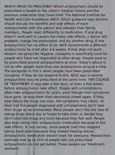 WHICH DRUG TO PRESCRIBE? Which antipsychotic should be prescribed is based on the client's medical history and the previous medication they have tried. The National Institute for Health and Care Excellence (NICE, 2014) guidance says doctors should discuss the benefits and side effects of each antipsychotioc with the patient and (ideally) their family members. People react differently to medication. If one drug doesn't work well or causes too many side effects, a doctor will probably change the prescription and try another drug. If one antipsychotic has no effect at all, NICE recommends a different antipsychotic be tried after 4-6 weeks. If that does not work, doctors can prescribe Atypical: clozapine is specifically used for people who have not responded to other drugs. People used to be prescribed several antipsychotics at once. Today's advice is not to offer people more than one antipsychotic drug at a time. The exception to this is when people have been prescribed clozapine: if they do not respond to this, NICE says a second antipsychotic may be prescribed at the same time. THE COURSE OF TREATMENT: It may take a few days, or even a few weeks before antipsychotics take effect. People with schizophrenia often take antipsychotics for years, even though their symptoms have gone, to stop them from becoming unwell again. If they stop taking the drugs too soon, the symptoms may return. At least half the people diagnosed with schizophrenia don't take their drugs as recommended. Many people don't like the idea of taking drugs every day or forget to take them or decide they don't need the drugs any more because they feel well. People also stop taking their antipsychotic medication because of the side effects. In one survey, some people said they stopped taking medication because they missed hearing voices. Antipsychotic medication doesn't work for everyone. Researchers estimate that up to 25% of people who are prescribed antipsychotics do not get better. These people are 'treatment-resistant'.