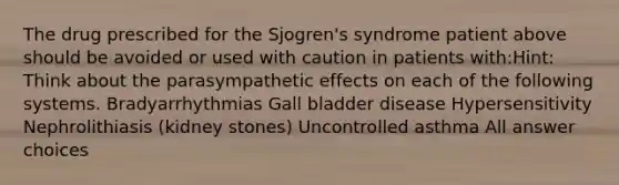 The drug prescribed for the Sjogren's syndrome patient above should be avoided or used with caution in patients with:Hint: Think about the parasympathetic effects on each of the following systems. Bradyarrhythmias Gall bladder disease Hypersensitivity Nephrolithiasis (kidney stones) Uncontrolled asthma All answer choices