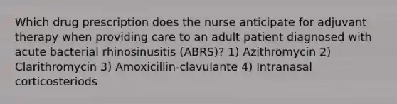 Which drug prescription does the nurse anticipate for adjuvant therapy when providing care to an adult patient diagnosed with acute bacterial rhinosinusitis (ABRS)? 1) Azithromycin 2) Clarithromycin 3) Amoxicillin-clavulante 4) Intranasal corticosteriods