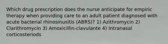 Which drug prescription does the nurse anticipate for empiric therapy when providing care to an adult patient diagnosed with acute bacterial rhinosinusitis (ABRS)? 1) Azithromycin 2) Clarithromycin 3) Amoxicillin-clavulante 4) Intranasal corticosteriods