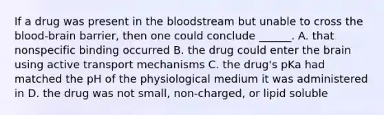 If a drug was present in the bloodstream but unable to cross the blood-brain barrier, then one could conclude ______. A. that nonspecific binding occurred B. the drug could enter the brain using active transport mechanisms C. the drug's pKa had matched the pH of the physiological medium it was administered in D. the drug was not small, non-charged, or lipid soluble