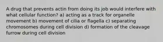 A drug that prevents actin from doing its job would interfere with what cellular function? a) acting as a track for organelle movement b) movement of cilia or flagella c) separating chromosomes during cell division d) formation of the cleavage furrow during cell division