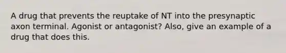 A drug that prevents the reuptake of NT into the presynaptic axon terminal. Agonist or antagonist? Also, give an example of a drug that does this.