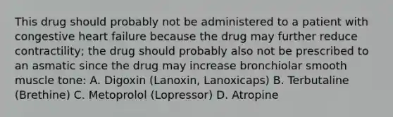 This drug should probably not be administered to a patient with congestive heart failure because the drug may further reduce contractility; the drug should probably also not be prescribed to an asmatic since the drug may increase bronchiolar smooth muscle tone: A. Digoxin (Lanoxin, Lanoxicaps) B. Terbutaline (Brethine) C. Metoprolol (Lopressor) D. Atropine