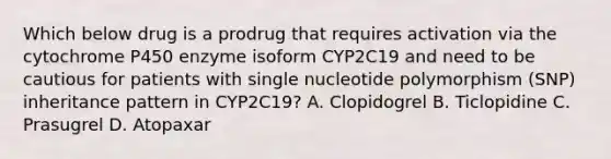 Which below drug is a prodrug that requires activation via the cytochrome P450 enzyme isoform CYP2C19 and need to be cautious for patients with single nucleotide polymorphism (SNP) inheritance pattern in CYP2C19? A. Clopidogrel B. Ticlopidine C. Prasugrel D. Atopaxar